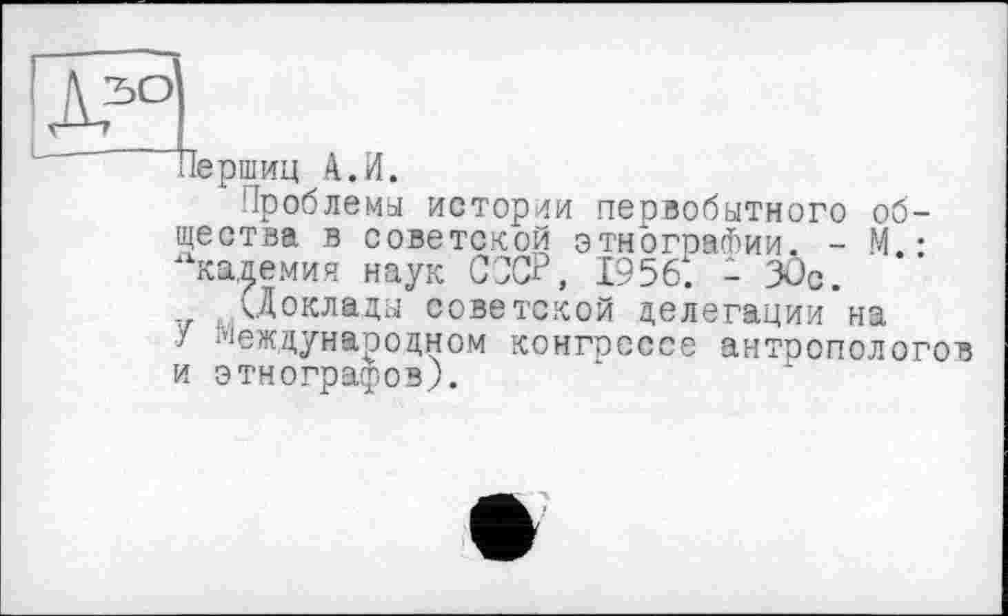 ﻿зо
’’-"’иершиц А. И.
Проблемы истории первобытного общества в советской этнографии. - М • кадемия наук СССР, 1956і. - 3Ôc.
(Доклады советской делегации на
У Международном конгрессе антропологов и этнографов).